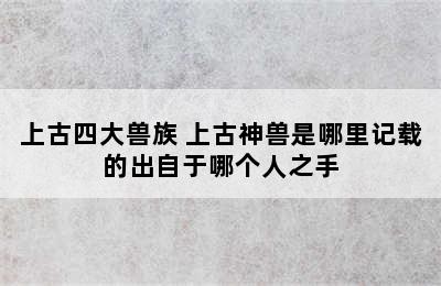 上古四大兽族 上古神兽是哪里记载的出自于哪个人之手